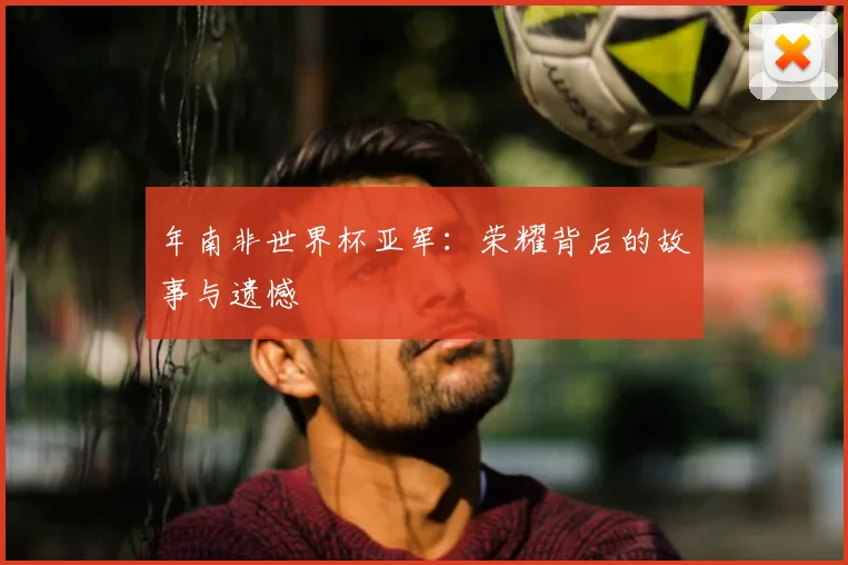 年南非世界杯亚军：荣耀背后的故事与遗憾
