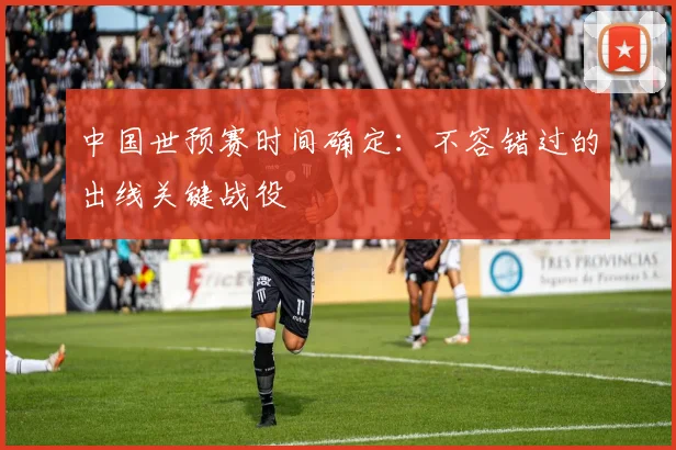 中国世预赛时间确定：不容错过的出线关键战役