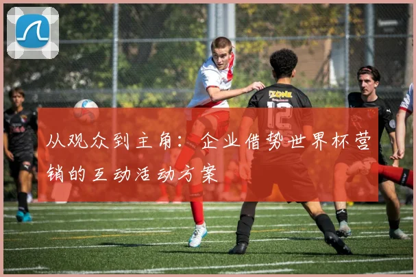 从观众到主角：企业借势世界杯营销的互动活动方案