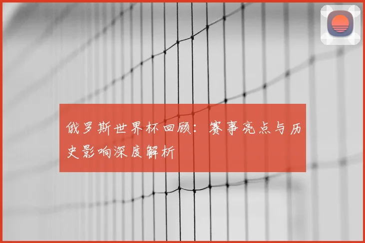俄罗斯世界杯回顾：赛事亮点与历史影响深度解析