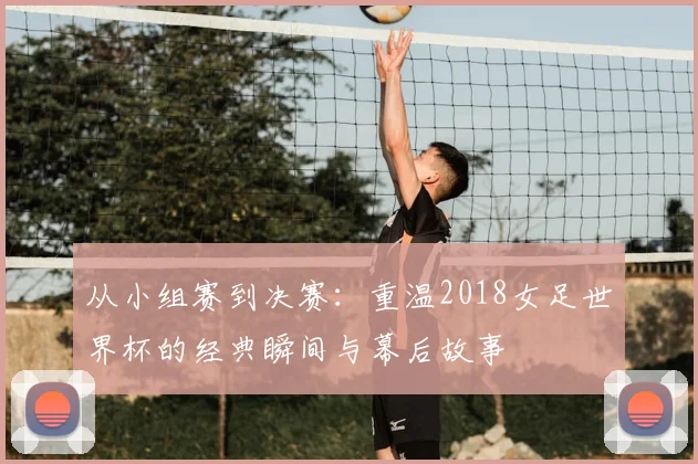 从小组赛到决赛:重温2018女足世界杯的经典瞬间与幕后故事
