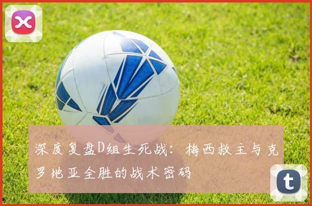 深度复盘D组生死战：梅西救主与克罗地亚全胜的战术密码