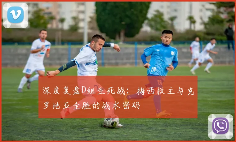 深度复盘D组生死战：梅西救主与克罗地亚全胜的战术密码