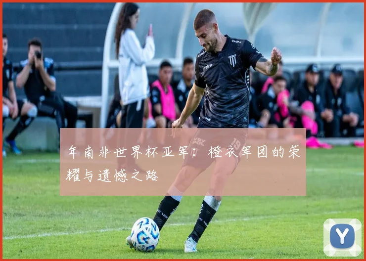 年南非世界杯亚军：橙衣军团的荣耀与遗憾之路