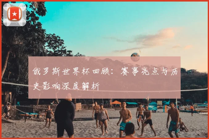 俄罗斯世界杯回顾:赛事亮点与历史影响深度解析