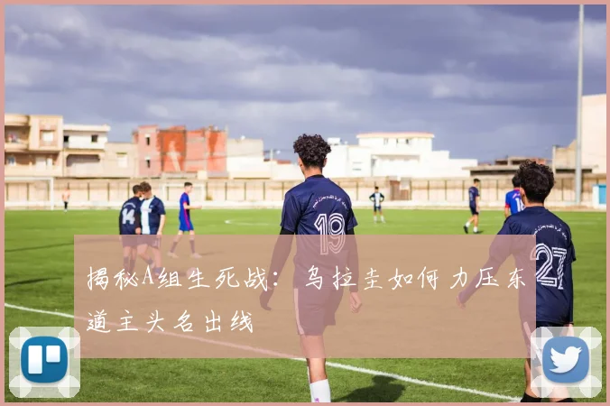 揭秘A组生死战:乌拉圭如何力压东道主头名出线