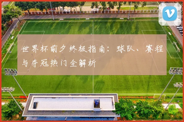 世界杯前夕终极指南：球队、赛程与夺冠热门全解析
