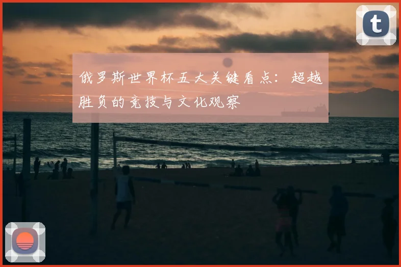 俄罗斯世界杯五大关键看点:超越胜负的竞技与文化观察