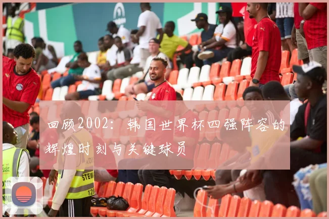 回顾2002：韩国世界杯四强阵容的辉煌时刻与关键球员