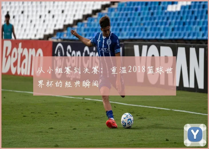 从小组赛到决赛:重温2018篮球世界杯的经典瞬间