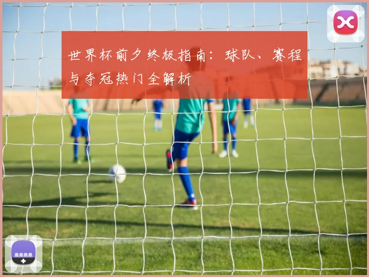 世界杯前夕终极指南:球队、赛程与夺冠热门全解析
