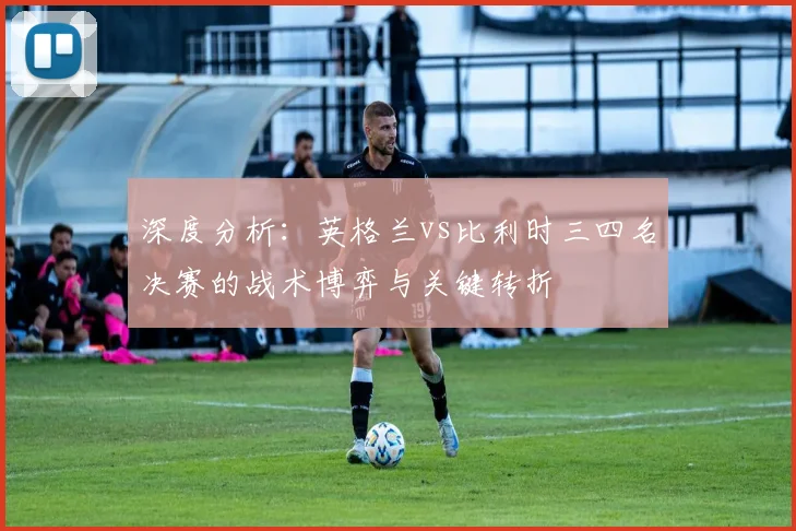 深度分析：英格兰vs比利时三四名决赛的战术博弈与关键转折
