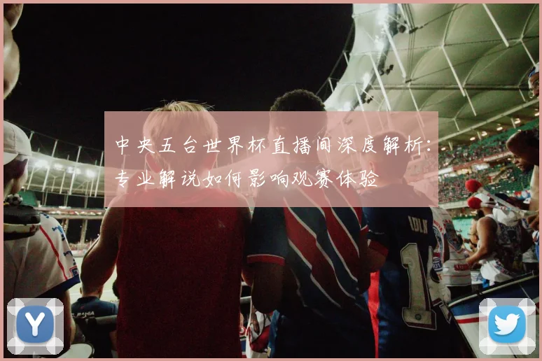 中央五台世界杯直播间深度解析：专业解说如何影响观赛体验